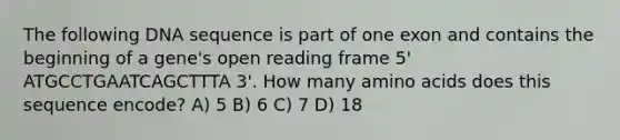 The following DNA sequence is part of one exon and contains the beginning of a gene's open reading frame 5' ATGCCTGAATCAGCTTTA 3'. How many <a href='https://www.questionai.com/knowledge/k9gb720LCl-amino-acids' class='anchor-knowledge'>amino acids</a> does this sequence encode? A) 5 B) 6 C) 7 D) 18