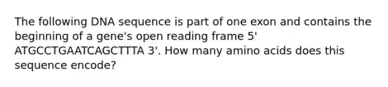 The following DNA sequence is part of one exon and contains the beginning of a gene's open reading frame 5' ATGCCTGAATCAGCTTTA 3'. How many amino acids does this sequence encode?