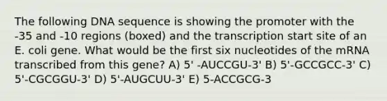 The following DNA sequence is showing the promoter with the -35 and -10 regions (boxed) and the transcription start site of an E. coli gene. What would be the first six nucleotides of the mRNA transcribed from this gene? A) 5' -AUCCGU-3' B) 5'-GCCGCC-3' C) 5'-CGCGGU-3' D) 5'-AUGCUU-3' E) 5-ACCGCG-3