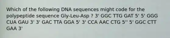 Which of the following DNA sequences might code for the polypeptide sequence Gly-Leu-Asp ? 3' GGC TTG GAT 5' 5' GGG CUA GAU 3' 3' GAC TTA GGA 5' 3' CCA AAC CTG 5'' 5' GGC CTT GAA 3'