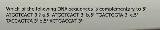 Which of the following DNA sequences is complementary to 5' ATGGTCAGT 3'? a.5' ATGGTCAGT 3' b.5' TGACTGGTA 3' c.5' TACCAGTCA 3' d.5' ACTGACCAT 3'