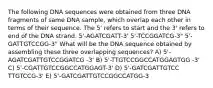 The following DNA sequences were obtained from three DNA fragments of same DNA sample, which overlap each other in terms of their sequence. The 5' refers to start and the 3' refers to end of the DNA strand. 5'-AGATCGATT-3' 5'-TCCGGATCG-3" 5'-GATTGTCCGG-3" What will be the DNA sequence obtained by assembling these three overlapping sequences? A) 5'- AGATCGATTGTCCGGATCG -3' B) 5'-TTGTCCGGCCATGGAGTGG -3' C) 5'-CGATTGTCCGGCCATGGAGT-3' D) 5'-GATCGATTGTCC TTGTCCG-3' E) 5'-GATCGATTGTCCGGCCATGG-3