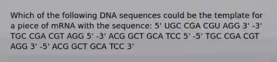 Which of the following DNA sequences could be the template for a piece of mRNA with the sequence: 5' UGC CGA CGU AGG 3' -3' TGC CGA CGT AGG 5' -3' ACG GCT GCA TCC 5' -5' TGC CGA CGT AGG 3' -5' ACG GCT GCA TCC 3'