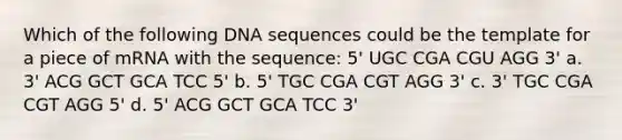 Which of the following DNA sequences could be the template for a piece of mRNA with the sequence: 5' UGC CGA CGU AGG 3' a. 3' ACG GCT GCA TCC 5' b. 5' TGC CGA CGT AGG 3' c. 3' TGC CGA CGT AGG 5' d. 5' ACG GCT GCA TCC 3'