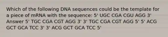 Which of the following DNA sequences could be the template for a piece of mRNA with the sequence: 5' UGC CGA CGU AGG 3' Answer 5' TGC CGA CGT AGG 3' 3' TGC CGA CGT AGG 5' 5' ACG GCT GCA TCC 3' 3' ACG GCT GCA TCC 5'