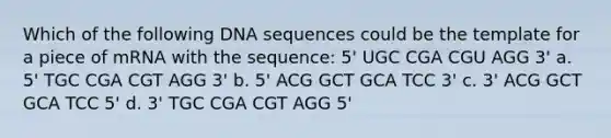 Which of the following DNA sequences could be the template for a piece of mRNA with the sequence: 5' UGC CGA CGU AGG 3' a. 5' TGC CGA CGT AGG 3' b. 5' ACG GCT GCA TCC 3' c. 3' ACG GCT GCA TCC 5' d. 3' TGC CGA CGT AGG 5'