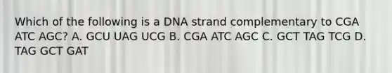 Which of the following is a DNA strand complementary to CGA ATC AGC? A. GCU UAG UCG B. CGA ATC AGC C. GCT TAG TCG D. TAG GCT GAT