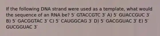 If the following DNA strand were used as a template, what would the sequence of an RNA be? 5′ GTACCGTC 3′ A) 5′ GUACCGUC 3′ B) 5′ GACGGTAC 3′ C) 5′ CAUGGCAG 3′ D) 5′ GACGGUAC 3′ E) 5′ GUCGGUAC 3′