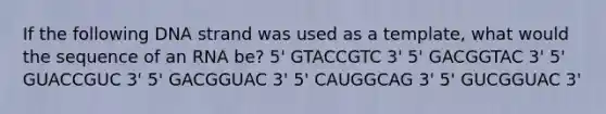 If the following DNA strand was used as a template, what would the sequence of an RNA be? 5' GTACCGTC 3' 5' GACGGTAC 3' 5' GUACCGUC 3' 5' GACGGUAC 3' 5' CAUGGCAG 3' 5' GUCGGUAC 3'