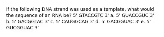 If the following DNA strand was used as a template, what would the sequence of an RNA be? 5' GTACCGTC 3' a. 5' GUACCGUC 3' b. 5' GACGGTAC 3' c. 5' CAUGGCAG 3' d. 5' GACGGUAC 3' e. 5' GUCGGUAC 3'