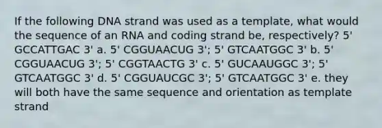 If the following DNA strand was used as a template, what would the sequence of an RNA and coding strand be, respectively? 5' GCCATTGAC 3' a. 5' CGGUAACUG 3'; 5' GTCAATGGC 3' b. 5' CGGUAACUG 3'; 5' CGGTAACTG 3' c. 5' GUCAAUGGC 3'; 5' GTCAATGGC 3' d. 5' CGGUAUCGC 3'; 5' GTCAATGGC 3' e. they will both have the same sequence and orientation as template strand