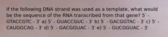 If the following DNA strand was used as a template, what would be the sequence of the RNA transcribed from that gene? 5′ - GTACCGTC - 3′ a) 5′ - GUACCGUC - 3′ b) 5′ - GACGGTAC - 3′ c) 5′ - CAUGGCAG - 3′ d) 5′ - GACGGUAC - 3′ e) 5′ - GUCGGUAC - 3′