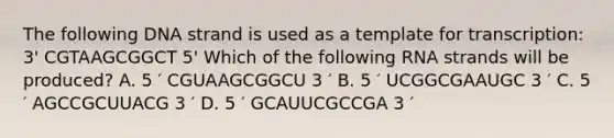 The following DNA strand is used as a template for transcription: 3' CGTAAGCGGCT 5' Which of the following RNA strands will be produced? A. 5 ′ CGUAAGCGGCU 3 ′ B. 5 ′ UCGGCGAAUGC 3 ′ C. 5 ′ AGCCGCUUACG 3 ′ D. 5 ′ GCAUUCGCCGA 3 ′