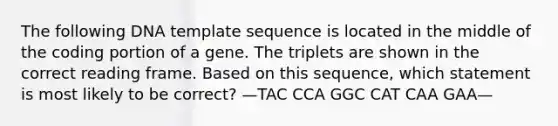 The following DNA template sequence is located in the middle of the coding portion of a gene. The triplets are shown in the correct reading frame. Based on this sequence, which statement is most likely to be correct? —TAC CCA GGC CAT CAA GAA—