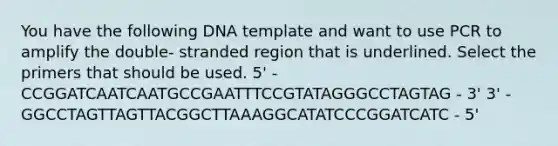 You have the following DNA template and want to use PCR to amplify the double- stranded region that is underlined. Select the primers that should be used. 5' - CCGGATCAATCAATGCCGAATTTCCGTATAGGGCCTAGTAG - 3' 3' - GGCCTAGTTAGTTACGGCTTAAAGGCATATCCCGGATCATC - 5'