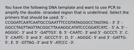 You have the following DNA template and want to use PCR to amplify the double- stranded region that is underlined. Select the primers that should be used. 5' -CCGGATCAATCAATGCCGAATTTCCGTATAGGGCCTAGTAG - 3' 3' - GGCCTAGTTAGTTACGGCTTAAAGGCATATCCCGGATCATC - 5' A. 5' - AGGGC- 3' and 5' -GATTG3'. B. 5' -CAATC- 3' and 5' -GCCCT- 3'. C. 3' -CAATC- 5' and 3' -GCCCT-5'. D. 3' - AGGGC- 5' and 3' -GATTG- 5'. E. 5' -GTTAG -3' and 5' -ATCCC -3'.