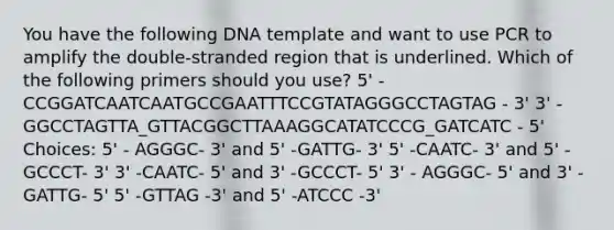 You have the following DNA template and want to use PCR to amplify the double-stranded region that is underlined. Which of the following primers should you use? 5' - CCGGATCAATCAATGCCGAATTTCCGTATAGGGCCTAGTAG - 3' 3' - GGCCTAGTTA_GTTACGGCTTAAAGGCATATCCCG_GATCATC - 5' Choices: 5' - AGGGC- 3' and 5' -GATTG- 3' 5' -CAATC- 3' and 5' -GCCCT- 3' 3' -CAATC- 5' and 3' -GCCCT- 5' 3' - AGGGC- 5' and 3' -GATTG- 5' 5' -GTTAG -3' and 5' -ATCCC -3'