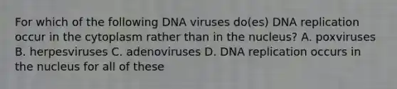 For which of the following DNA viruses do(es) DNA replication occur in the cytoplasm rather than in the nucleus? A. poxviruses B. herpesviruses C. adenoviruses D. DNA replication occurs in the nucleus for all of these