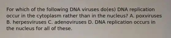 For which of the following DNA viruses do(es) DNA replication occur in the cytoplasm rather than in the nucleus? A. poxviruses B. herpesviruses C. adenoviruses D. DNA replication occurs in the nucleus for all of these.