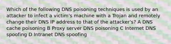 Which of the following DNS poisoning techniques is used by an attacker to infect a victim's machine with a Trojan and remotely change their DNS IP address to that of the attacker's? A DNS cache poisoning B Proxy server DNS poisoning C Internet DNS spoofing D Intranet DNS spoofing