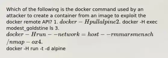 Which of the following is the docker command used by an attacker to create a container from an image to exploit the docker remote API? 1. docker -H pull alpine 2. docker -H exec modest_goldstine ls 3. docker -H run --network=host --rm marsmensch/nmap -ox 4. docker -H run -t -d alpine