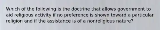 Which of the following is the doctrine that allows government to aid religious activity if no preference is shown toward a particular religion and if the assistance is of a nonreligious nature?