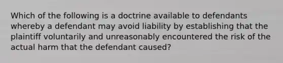 Which of the following is a doctrine available to defendants whereby a defendant may avoid liability by establishing that the plaintiff voluntarily and unreasonably encountered the risk of the actual harm that the defendant caused?