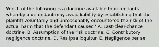 Which of the following is a doctrine available to defendants whereby a defendant may avoid liability by establishing that the plaintiff voluntarily and unreasonably encountered the risk of the actual harm that the defendant caused? A. Last-clear-chance doctrine. B. Assumption of the risk doctrine. C. Contributory negligence doctrine. D. Res ipsa loquitur. E. Negligence per se