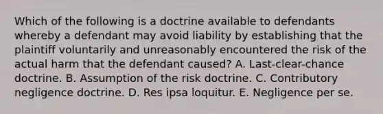 Which of the following is a doctrine available to defendants whereby a defendant may avoid liability by establishing that the plaintiff voluntarily and unreasonably encountered the risk of the actual harm that the defendant caused? A. Last-clear-chance doctrine. B. Assumption of the risk doctrine. C. Contributory negligence doctrine. D. Res ipsa loquitur. E. Negligence per se.