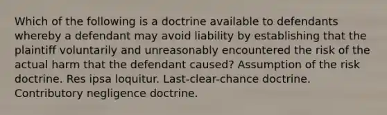 Which of the following is a doctrine available to defendants whereby a defendant may avoid liability by establishing that the plaintiff voluntarily and unreasonably encountered the risk of the actual harm that the defendant caused? Assumption of the risk doctrine. Res ipsa loquitur. Last-clear-chance doctrine. Contributory negligence doctrine.