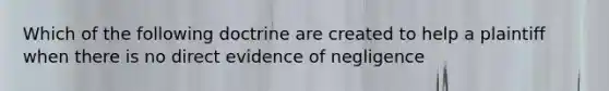 Which of the following doctrine are created to help a plaintiff when there is no direct evidence of negligence