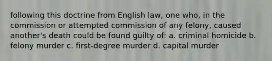 following this doctrine from English law, one who, in the commission or attempted commission of any felony, caused another's death could be found guilty of: a. criminal homicide b. felony murder c. first-degree murder d. capital murder