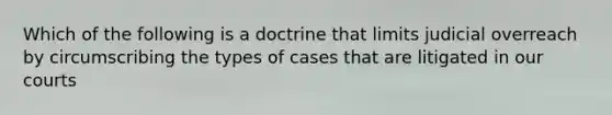 Which of the following is a doctrine that limits judicial overreach by circumscribing the types of cases that are litigated in our courts