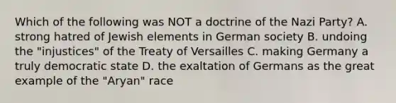 Which of the following was NOT a doctrine of the Nazi Party? A. strong hatred of Jewish elements in German society B. undoing the "injustices" of the Treaty of Versailles C. making Germany a truly democratic state D. the exaltation of Germans as the great example of the "Aryan" race