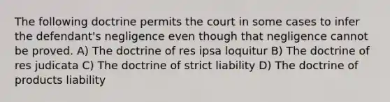 The following doctrine permits the court in some cases to infer the defendant's negligence even though that negligence cannot be proved. A) The doctrine of res ipsa loquitur B) The doctrine of res judicata C) The doctrine of strict liability D) The doctrine of products liability