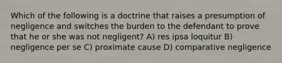 Which of the following is a doctrine that raises a presumption of negligence and switches the burden to the defendant to prove that he or she was not negligent? A) res ipsa loquitur B) negligence per se C) proximate cause D) comparative negligence