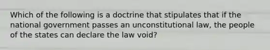 Which of the following is a doctrine that stipulates that if the national government passes an unconstitutional law, the people of the states can declare the law void?