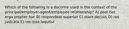 Which of the following is a doctrine used in the context of the principal/employer-agent/employee relationship? A) post hoc ergo propter hoc B) respondeat superior C) stare decisis D) res judicata E) res ipsa loquitur