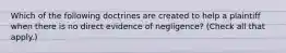 Which of the following doctrines are created to help a plaintiff when there is no direct evidence of negligence? (Check all that apply.)