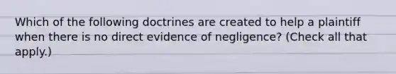 Which of the following doctrines are created to help a plaintiff when there is no direct evidence of negligence? (Check all that apply.)