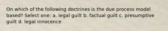 On which of the following doctrines is the due process model based? Select one: a. legal guilt b. factual guilt c. presumptive guilt d. legal innocence