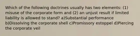 Which of the following doctrines usually has two elements: (1) misuse of the corporate form and (2) an unjust result if limited liability is allowed to stand? a)Substantial performance b)Dissolving the corporate shell c)Promissory estoppel d)Piercing the corporate veil