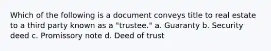 Which of the following is a document conveys title to real estate to a third party known as a "trustee." a. Guaranty b. Security deed c. Promissory note d. Deed of trust