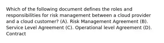 Which of the following document defines the roles and responsibilities for risk management between a cloud provider and a cloud customer? (A). Risk Management Agreement (B). Service Level Agreement (C). Operational level Agreement (D). Contract