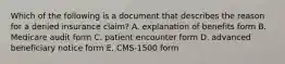 Which of the following is a document that describes the reason for a denied insurance claim? A. explanation of benefits form B. Medicare audit form C. patient encounter form D. advanced beneficiary notice form E. CMS-1500 form