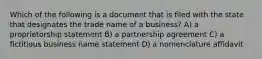 Which of the following is a document that is filed with the state that designates the trade name of a business? A) a proprietorship statement B) a partnership agreement C) a fictitious business name statement D) a nomenclature affidavit