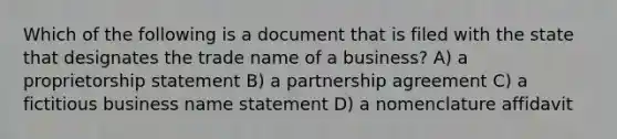 Which of the following is a document that is filed with the state that designates the trade name of a business? A) a proprietorship statement B) a partnership agreement C) a fictitious business name statement D) a nomenclature affidavit