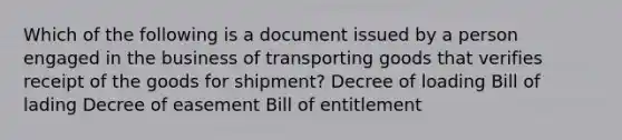 Which of the following is a document issued by a person engaged in the business of transporting goods that verifies receipt of the goods for shipment? Decree of loading Bill of lading Decree of easement Bill of entitlement