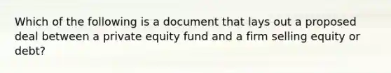 Which of the following is a document that lays out a proposed deal between a private equity fund and a firm selling equity or debt?