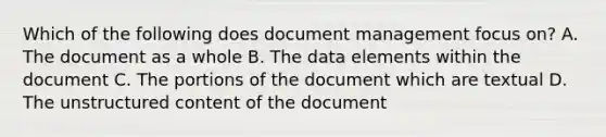 Which of the following does document management focus on? A. The document as a whole B. The data elements within the document C. The portions of the document which are textual D. The unstructured content of the document